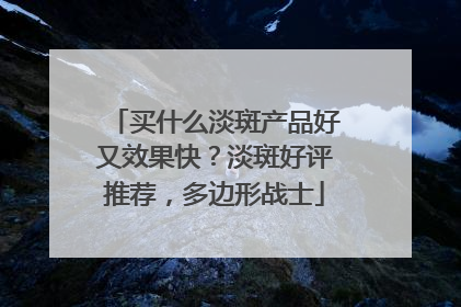 买什么淡斑产品好又效果快？淡斑好评推荐，多边形战士