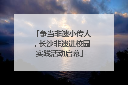 争当非遗小传人，长沙非遗进校园实践活动启幕