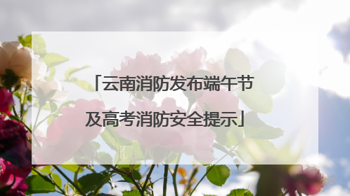 云南消防发布端午节及高考消防安全提示