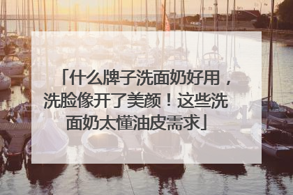 什么牌子洗面奶好用，洗脸像开了美颜！这些洗面奶太懂油皮需求