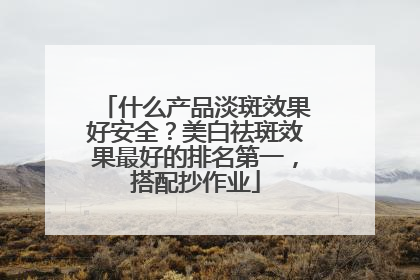 什么产品淡斑效果好安全？美白祛斑效果最好的排名第一，搭配抄作业