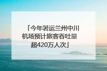 今年暑运兰州中川机场预计旅客吞吐量超420万人次
