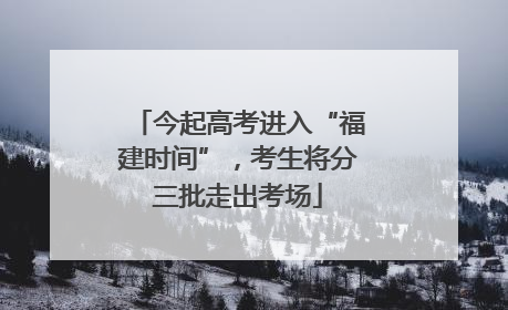 今起高考进入“福建时间”，考生将分三批走出考场