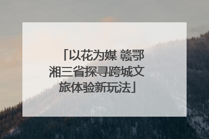 以花为媒 赣鄂湘三省探寻跨城文旅体验新玩法