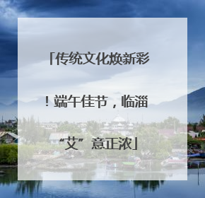 传统文化焕新彩！端午佳节，临淄 “艾”意正浓