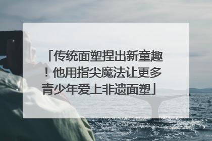 传统面塑捏出新童趣！他用指尖魔法让更多青少年爱上非遗面塑