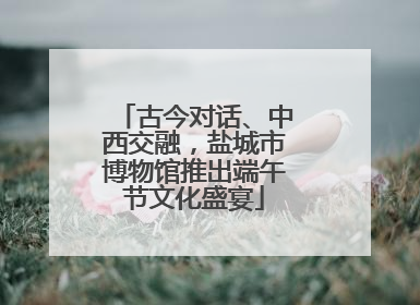 古今对话、中西交融，盐城市博物馆推出端午节文化盛宴