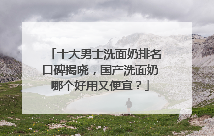 十大男士洗面奶排名口碑揭晓，国产洗面奶哪个好用又便宜？