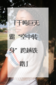 千吨巨无霸“空中转身”跨越铁路