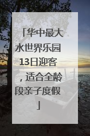 华中最大水世界乐园13日迎客，适合全龄段亲子度假