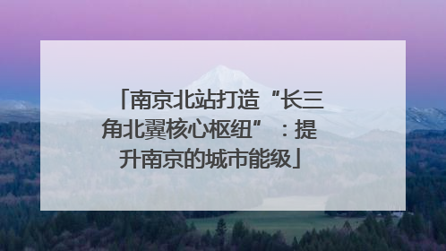南京北站打造“长三角北翼核心枢纽”：提升南京的城市能级
