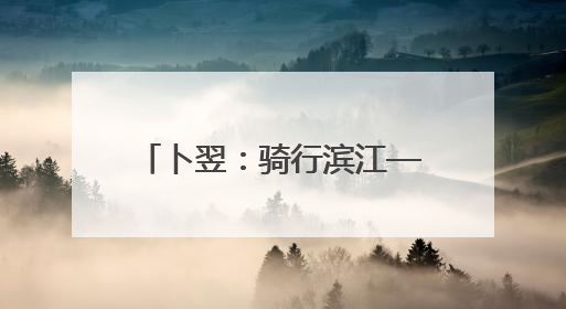 卜翌：骑行滨江——假日上路的文旅“蹊径” 城市形象的“低速凝视”