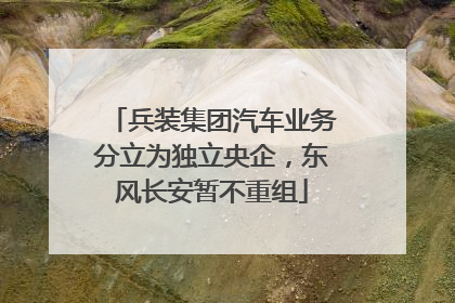 兵装集团汽车业务分立为独立央企，东风长安暂不重组