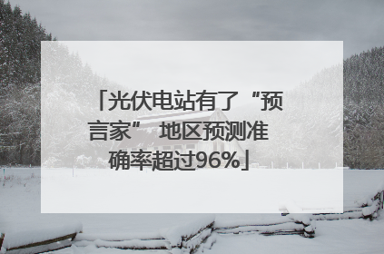 光伏电站有了“预言家” 地区预测准确率超过96%