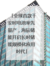 全球首款千安时电池率先量产，海辰储能开启长时储能规模化应用时代