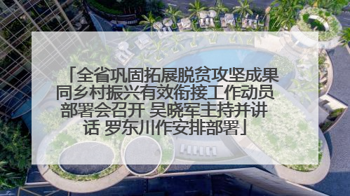 全省巩固拓展脱贫攻坚成果同乡村振兴有效衔接工作动员部署会召开 吴晓军主持并讲话 罗东川作安排部署