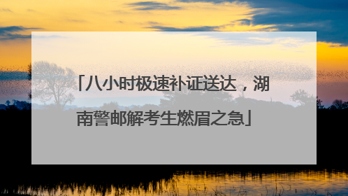 八小时极速补证送达，湖南警邮解考生燃眉之急