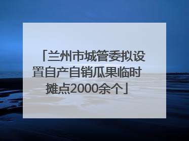 兰州市城管委拟设置自产自销瓜果临时摊点2000余个