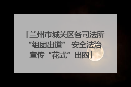 兰州市城关区各司法所“组团出道” 安全法治宣传“花式”出圈