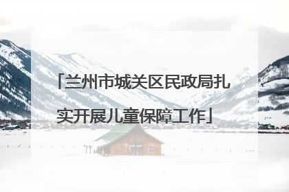 兰州市城关区民政局扎实开展儿童保障工作
