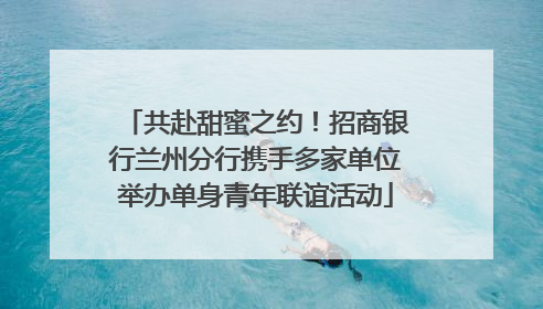 共赴甜蜜之约！招商银行兰州分行携手多家单位举办单身青年联谊活动
