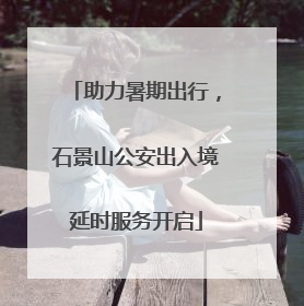 助力暑期出行，石景山公安出入境延时服务开启