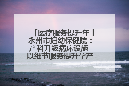 医疗服务提升年丨永州市妇幼保健院：产科升级病床设施 以细节服务提升孕产妇就医体验