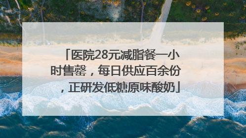 医院28元减脂餐一小时售罄，每日供应百余份，正研发低糖原味酸奶