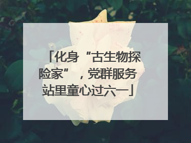 化身“古生物探险家”，党群服务站里童心过六一