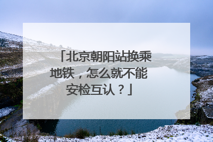 北京朝阳站换乘地铁，怎么就不能安检互认？