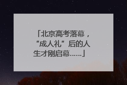 北京高考落幕，“成人礼”后的人生才刚启幕……