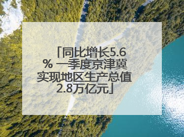 同比增长5.6% 一季度京津冀实现地区生产总值2.8万亿元