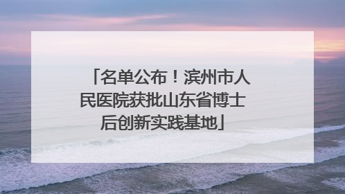 名单公布！滨州市人民医院获批山东省博士后创新实践基地