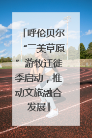呼伦贝尔“三美草原”游牧迁徙季启动，推动文旅融合发展