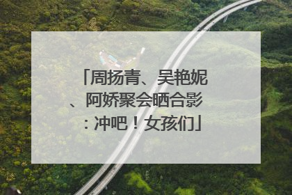 周扬青、吴艳妮、阿娇聚会晒合影：冲吧！女孩们