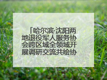 哈尔滨·沈阳两地退役军人服务协会跨区域全领域开展调研交流共绘协同发展