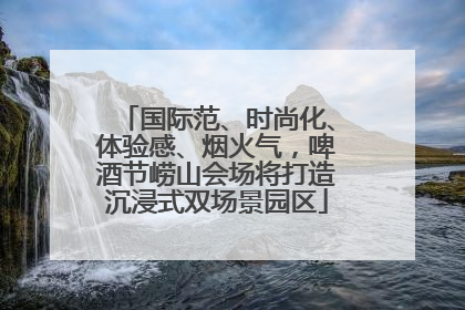 国际范、时尚化、体验感、烟火气，啤酒节崂山会场将打造沉浸式双场景园区