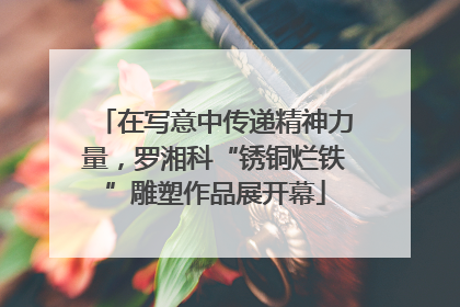 在写意中传递精神力量，罗湘科“锈铜烂铁”雕塑作品展开幕