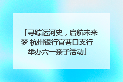 寻踪运河史，启航未来梦 杭州银行官巷口支行举办六一亲子活动