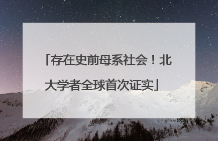 存在史前母系社会！北大学者全球首次证实