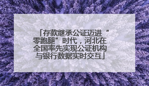 存款继承公证迈进“零跑腿”时代，河北在全国率先实现公证机构与银行数据实时交互
