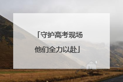 守护高考现场 他们全力以赴