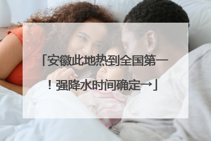 安徽此地热到全国第一！强降水时间确定→