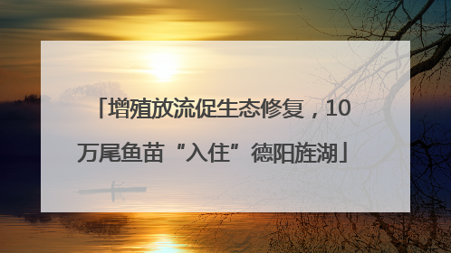 增殖放流促生态修复，10万尾鱼苗“入住”德阳旌湖