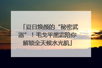 夏日焕颜的“秘密武器”！毛戈平黑霜陪你解锁全天候水光肌