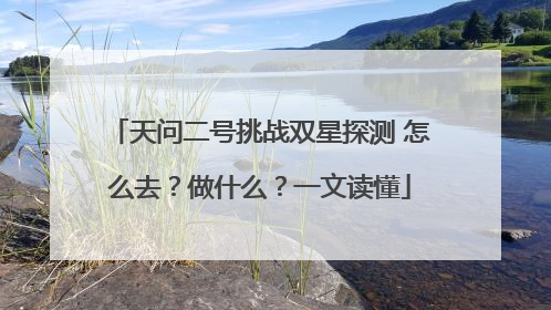 天问二号挑战双星探测 怎么去？做什么？一文读懂