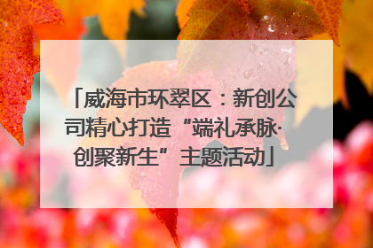 威海市环翠区：新创公司精心打造“端礼承脉·创聚新生”主题活动