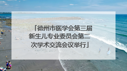德州市医学会第三届新生儿专业委员会第二次学术交流会议举行