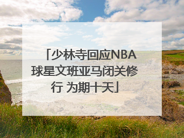少林寺回应NBA球星文班亚马闭关修行 为期十天