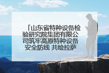 山东省特种设备检验研究院集团有限公司筑牢高原特种设备安全防线 共绘拉萨美好生活画卷